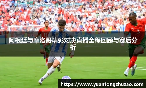 阿根廷与摩洛哥精彩对决直播全程回顾与赛后分析