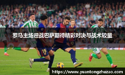 罗马主场迎战巴萨期待精彩对决与战术较量