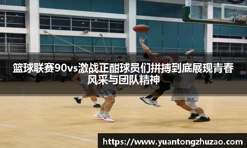 篮球联赛90vs激战正酣球员们拼搏到底展现青春风采与团队精神